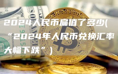 2024人民币扁值了多少 - “2024年人民币兑换汇率大幅下跌”